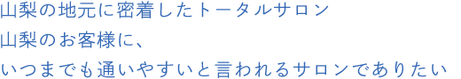 山梨の地元に密着したトータルサロン山梨のお客様に、いつまでも通いやすいと言われるサロンでありたい