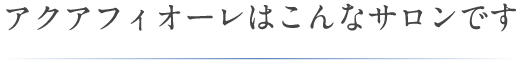 アクアフィオーレはこんなサロンです