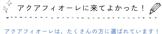 アクアフィオーレに来てよかった！ アクアフィオーレは、たくさんの方に選ばれています！